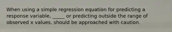 When using a simple regression equation for predicting a response variable, _____ or predicting outside the range of observed x values, should be approached with caution.