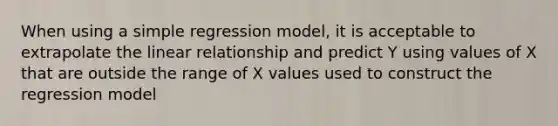 When using a simple regression model, it is acceptable to extrapolate the linear relationship and predict Y using values of X that are outside the range of X values used to construct the regression model