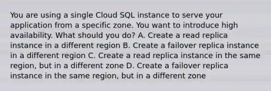 You are using a single Cloud SQL instance to serve your application from a specific zone. You want to introduce high availability. What should you do? A. Create a read replica instance in a different region B. Create a failover replica instance in a different region C. Create a read replica instance in the same region, but in a different zone D. Create a failover replica instance in the same region, but in a different zone