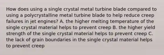 How does using a single crystal metal turbine blade compared to using a polycrystalline metal turbine blade to help reduce creep failures in jet engines? A. the higher melting temperature of the single crystal material helps to prevent creep B. the higher yield strength of the single crystal material helps to prevent creep C. the lack of grain boundaries in the single crystal material helps to prevent creep