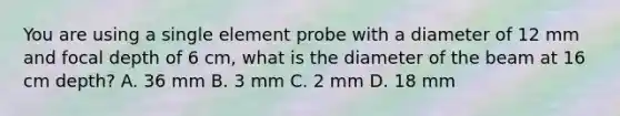 You are using a single element probe with a diameter of 12 mm and focal depth of 6 cm, what is the diameter of the beam at 16 cm depth? A. 36 mm B. 3 mm C. 2 mm D. 18 mm