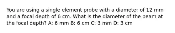 You are using a single element probe with a diameter of 12 mm and a focal depth of 6 cm. What is the diameter of the beam at the focal depth? A: 6 mm B: 6 cm C: 3 mm D: 3 cm