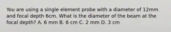 You are using a single element probe with a diameter of 12mm and focal depth 6cm. What is the diameter of the beam at the focal depth? A. 6 mm B. 6 cm C. 2 mm D. 3 cm