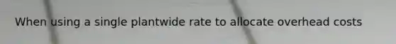 When using a single plantwide rate to allocate overhead costs