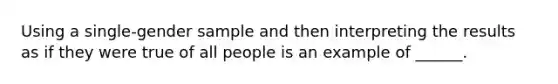 Using a single-gender sample and then interpreting the results as if they were true of all people is an example of ______.