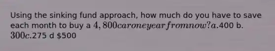 Using the sinking fund approach, how much do you have to save each month to buy a 4,800 car one year from now? a.400 b. 300 c.275 d 500