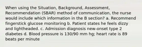 When using the Situation, Background, Assessment, Recommendation (SBAR) method of communication, the nurse would include which information in the B section? a. Recommend fingerstick glucose monitoring b. Patient states he feels dizzy and lightheaded. c. Admission diagnosis new-onset type 2 diabetes d. Blood pressure is 130/90 mm hg; heart rate is 89 beats per minute