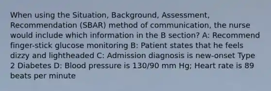 When using the Situation, Background, Assessment, Recommendation (SBAR) method of communication, the nurse would include which information in the B section? A: Recommend finger-stick glucose monitoring B: Patient states that he feels dizzy and lightheaded C: Admission diagnosis is new-onset Type 2 Diabetes D: Blood pressure is 130/90 mm Hg; Heart rate is 89 beats per minute