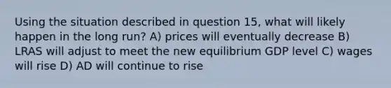 Using the situation described in question 15, what will likely happen in the long run? A) prices will eventually decrease B) LRAS will adjust to meet the new equilibrium GDP level C) wages will rise D) AD will continue to rise