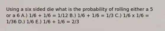 Using a six sided die what is the probability of rolling either a 5 or a 6 A.) 1/6 + 1/6 = 1/12 B.) 1/6 + 1/6 = 1/3 C.) 1/6 x 1/6 = 1/36 D.) 1/6 E.) 1/6 + 1/6 = 2/3