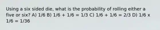 Using a six sided die, what is the probability of rolling either a five or six? A) 1/6 B) 1/6 + 1/6 = 1/3 C) 1/6 + 1/6 = 2/3 D) 1/6 x 1/6 = 1/36