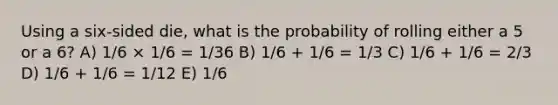 Using a six-sided die, what is the probability of rolling either a 5 or a 6? A) 1/6 × 1/6 = 1/36 B) 1/6 + 1/6 = 1/3 C) 1/6 + 1/6 = 2/3 D) 1/6 + 1/6 = 1/12 E) 1/6