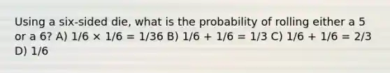 Using a six-sided die, what is the probability of rolling either a 5 or a 6? A) 1/6 × 1/6 = 1/36 B) 1/6 + 1/6 = 1/3 C) 1/6 + 1/6 = 2/3 D) 1/6