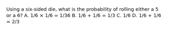 Using a six-sided die, what is the probability of rolling either a 5 or a 6? A. 1/6 × 1/6 = 1/36 B. 1/6 + 1/6 = 1/3 C. 1/6 D. 1/6 + 1/6 = 2/3