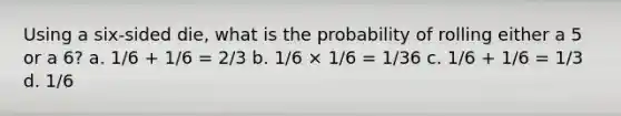 Using a six-sided die, what is the probability of rolling either a 5 or a 6? a. 1/6 + 1/6 = 2/3 b. 1/6 × 1/6 = 1/36 c. 1/6 + 1/6 = 1/3 d. 1/6