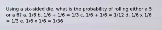 Using a six-sided die, what is the probability of rolling either a 5 or a 6? a. 1/6 b. 1/6 + 1/6 = 1/3 c. 1/6 + 1/6 = 1/12 d. 1/6 x 1/6 = 1/3 e. 1/6 x 1/6 = 1/36