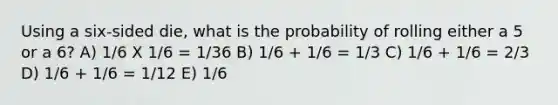 Using a six-sided die, what is the probability of rolling either a 5 or a 6? A) 1/6 X 1/6 = 1/36 B) 1/6 + 1/6 = 1/3 C) 1/6 + 1/6 = 2/3 D) 1/6 + 1/6 = 1/12 E) 1/6