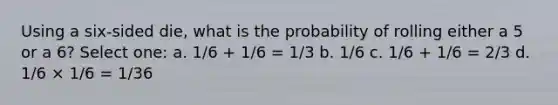 Using a six-sided die, what is the probability of rolling either a 5 or a 6? Select one: a. 1/6 + 1/6 = 1/3 b. 1/6 c. 1/6 + 1/6 = 2/3 d. 1/6 × 1/6 = 1/36