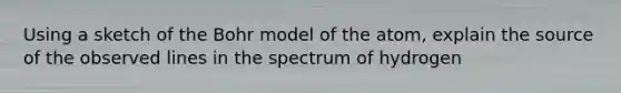 Using a sketch of the Bohr model of the atom, explain the source of the observed lines in the spectrum of hydrogen