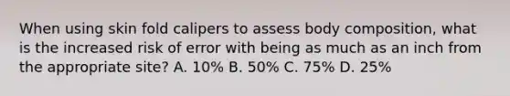 When using skin fold calipers to assess body composition, what is the increased risk of error with being as much as an inch from the appropriate site? A. 10% B. 50% C. 75% D. 25%