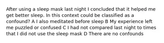 After using a sleep mask last night I concluded that it helped me get better sleep. In this context could be classified as a confound? A I also meditated before sleep B My experience left me puzzled or confused C I had not compared last night to times that I did not use the sleep mask D There are no confounds