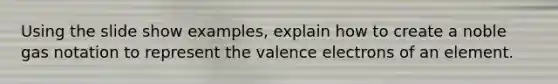 Using the slide show examples, explain how to create a noble gas notation to represent the valence electrons of an element.