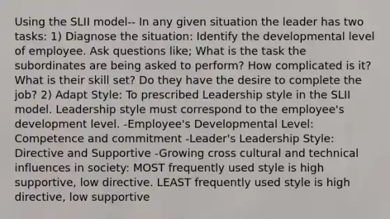 Using the SLII model-- In any given situation the leader has two tasks: 1) Diagnose the situation: Identify the developmental level of employee. Ask questions like; What is the task the subordinates are being asked to perform? How complicated is it? What is their skill set? Do they have the desire to complete the job? 2) Adapt Style: To prescribed Leadership style in the SLII model. Leadership style must correspond to the employee's development level. -Employee's Developmental Level: Competence and commitment -Leader's Leadership Style: Directive and Supportive -Growing cross cultural and technical influences in society: MOST frequently used style is high supportive, low directive. LEAST frequently used style is high directive, low supportive