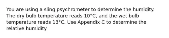 You are using a sling psychrometer to determine the humidity. The dry bulb temperature reads 10°C, and the wet bulb temperature reads 13°C. Use Appendix C to determine the relative humidity