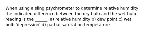 When using a sling psychrometer to determine relative humidity, the indicated difference between the dry bulb and the wet bulb reading is the ______. a) relative humidity b) dew point c) wet bulb 'depression' d) partial saturation temperature