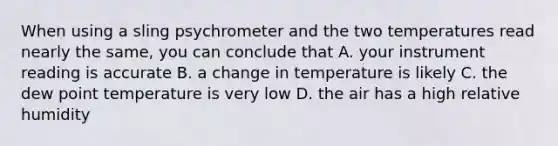 When using a sling psychrometer and the two temperatures read nearly the same, you can conclude that A. your instrument reading is accurate B. a change in temperature is likely C. the dew point temperature is very low D. the air has a high relative humidity