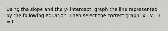 Using the slope and the y- intercept, graph the line represented by the following equation. Then select the correct graph. x - y - 3 = 0