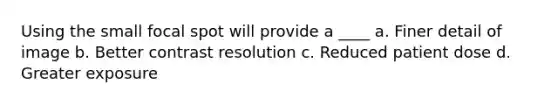 Using the small focal spot will provide a ____ a. Finer detail of image b. Better contrast resolution c. Reduced patient dose d. Greater exposure