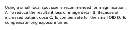 Using a small focal spot size is recommended for magnification: A. To reduce the resultant loss of image detail B. Because of increased patient dose C. To compensate for the small OID D. To compensate long exposure times