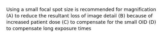 Using a small focal spot size is recommended for magnification (A) to reduce the resultant loss of image detail (B) because of increased patient dose (C) to compensate for the small OID (D) to compensate long exposure times