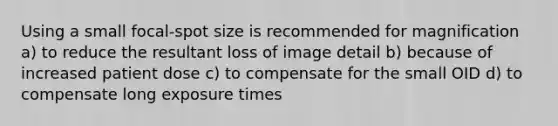 Using a small focal-spot size is recommended for magnification a) to reduce the resultant loss of image detail b) because of increased patient dose c) to compensate for the small OID d) to compensate long exposure times