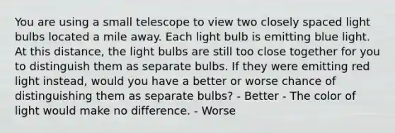 You are using a small telescope to view two closely spaced light bulbs located a mile away. Each light bulb is emitting blue light. At this distance, the light bulbs are still too close together for you to distinguish them as separate bulbs. If they were emitting red light instead, would you have a better or worse chance of distinguishing them as separate bulbs? - Better - The color of light would make no difference. - Worse