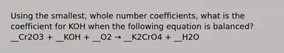 Using the smallest, whole number coefficients, what is the coefficient for KOH when the following equation is balanced? __Cr2O3 + __KOH + __O2 → __K2CrO4 + __H2O