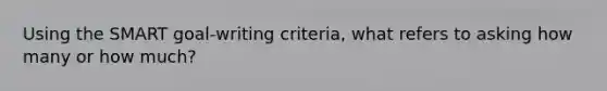 Using the SMART goal-writing criteria, what refers to asking how many or how much?