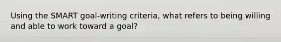 Using the SMART goal-writing criteria, what refers to being willing and able to work toward a goal?