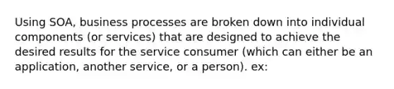 Using SOA, business processes are broken down into individual components (or services) that are designed to achieve the desired results for the service consumer (which can either be an application, another service, or a person). ex: