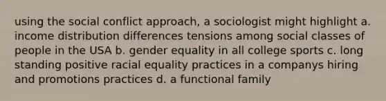 using the social conflict approach, a sociologist might highlight a. income distribution differences tensions among social classes of people in the USA b. gender equality in all college sports c. long standing positive racial equality practices in a companys hiring and promotions practices d. a functional family