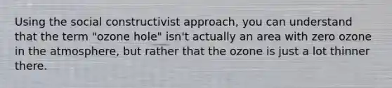 Using the social constructivist approach, you can understand that the term "ozone hole" isn't actually an area with zero ozone in the atmosphere, but rather that the ozone is just a lot thinner there.