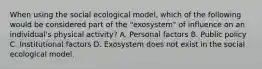 When using the social ecological model, which of the following would be considered part of the "exosystem" of influence on an individual's physical activity? A. Personal factors B. Public policy C. Institutional factors D. Exosystem does not exist in the social ecological model.