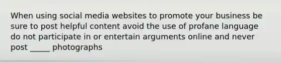 When using social media websites to promote your business be sure to post helpful content avoid the use of profane language do not participate in or entertain arguments online and never post _____ photographs