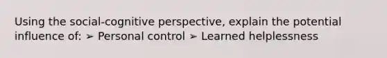 Using the social-cognitive perspective, explain the potential influence of: ➢ Personal control ➢ Learned helplessness