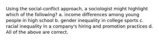 Using the social-conflict approach, a sociologist might highlight which of the following? a. income differences among young people in high school b. gender inequality in college sports c. racial inequality in a company's hiring and promotion practices d. All of the above are correct.