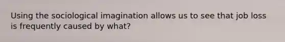 Using the sociological imagination allows us to see that job loss is frequently caused by what?