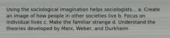 Using the sociological imagination helps sociologists... a. Create an image of how people in other societies live b. Focus on individual lives c. Make the familiar strange d. Understand the theories developed by Marx, Weber, and Durkheim