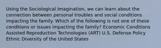 Using the Sociological Imagination, we can learn about the connection between personal troubles and social conditions impacting the family. Which of the following is not one of these conditions or issues impacting the family? Economic Conditions Assisted Reproduction Technologies (ART) U.S. Defense Policy Ethnic Diversity of the United States