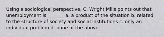 Using a sociological perspective, C. Wright Mills points out that unemployment is _______ a. a product of the situation b. related to the structure of society and social institutions c. only an individual problem d. none of the above